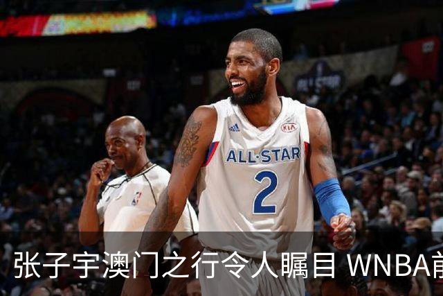张子宇澳门之行令人瞩目 WNBA前景愈加明朗
